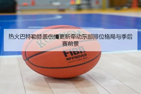 热火巴特勒膝盖伤情更新牵动东部排位格局与季后赛前景（kaiyun）